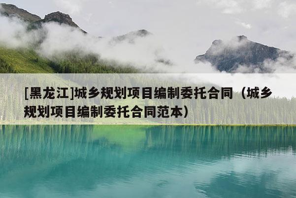 [黑龍江]城鄉規劃項目編制委托合同（城鄉規劃項目編制委托合同范本）