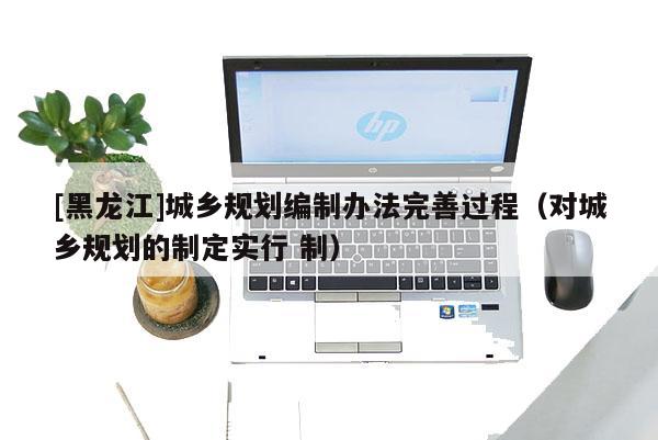 [黑龍江]城鄉規劃編制辦法完善過程（對城鄉規劃的制定實行 制）