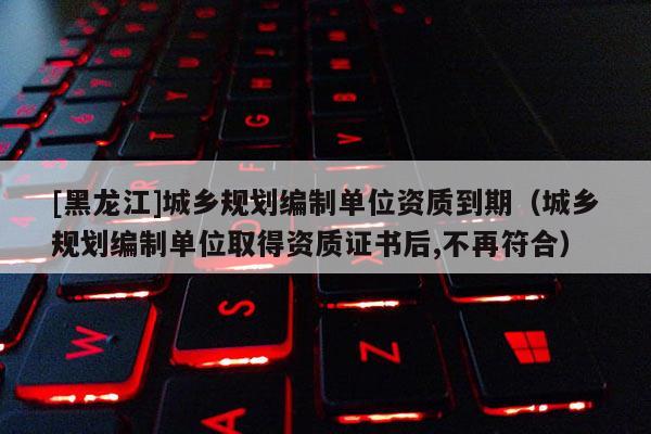 [黑龍江]城鄉規劃編制單位資質到期（城鄉規劃編制單位取得資質證書后,不再符合）