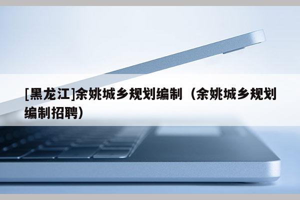 [黑龍江]余姚城鄉規劃編制（余姚城鄉規劃編制招聘）