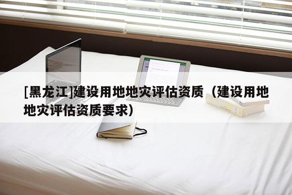[黑龍江]建設(shè)用地地災(zāi)評估資質(zhì)（建設(shè)用地地災(zāi)評估資質(zhì)要求）
