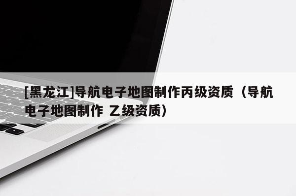 [黑龍江]導航電子地圖制作丙級資質（導航電子地圖制作 乙級資質）