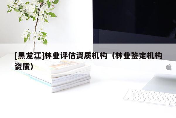 [黑龍江]林業評估資質機構（林業鑒定機構資質）