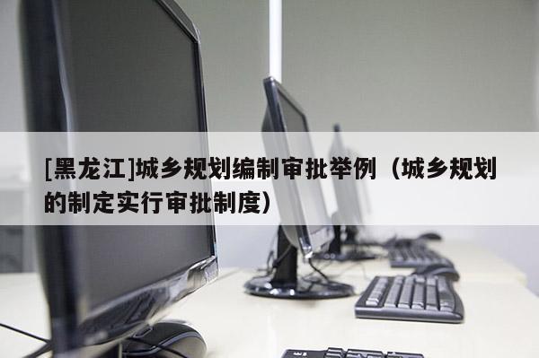 [黑龍江]城鄉規劃編制審批舉例（城鄉規劃的制定實行審批制度）