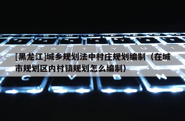 [黑龍江]城鄉規劃法中村莊規劃編制（在城市規劃區內村鎮規劃怎么編制）