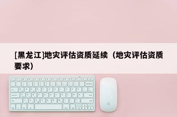 [黑龍江]地災(zāi)評估資質(zhì)延續(xù)（地災(zāi)評估資質(zhì)要求）