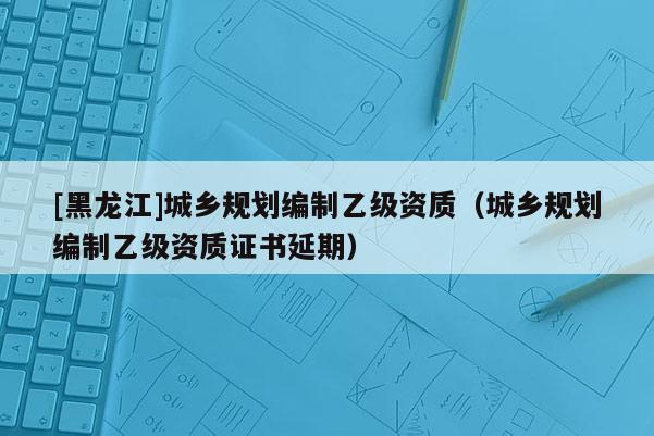 [黑龍江]城鄉規劃編制乙級資質（城鄉規劃編制乙級資質證書延期）