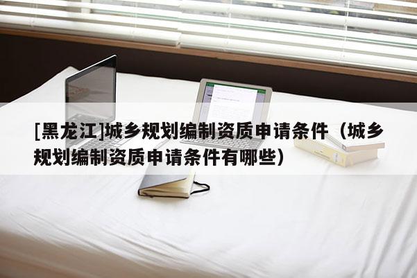 [黑龍江]城鄉規劃編制資質申請條件（城鄉規劃編制資質申請條件有哪些）