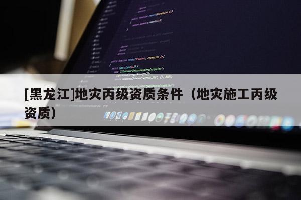 [黑龍江]地災丙級資質條件（地災施工丙級資質）