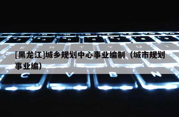 [黑龍江]城鄉規劃中心事業編制（城市規劃事業編）