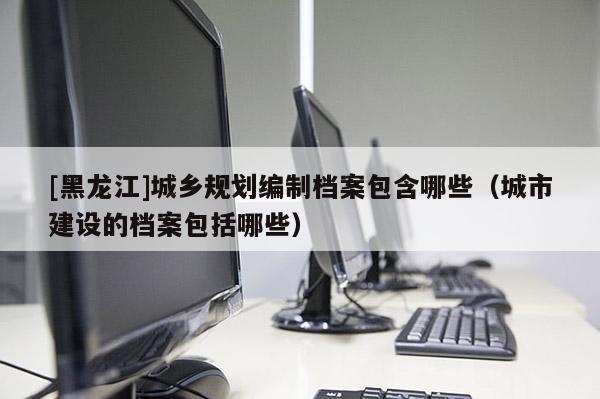 [黑龍江]城鄉規劃編制檔案包含哪些（城市建設的檔案包括哪些）