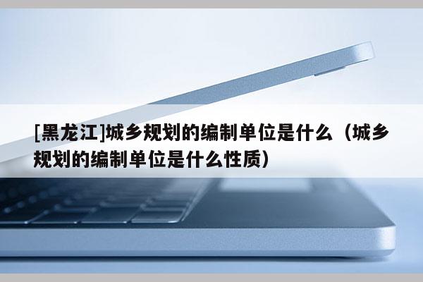 [黑龍江]城鄉規劃的編制單位是什么（城鄉規劃的編制單位是什么性質）