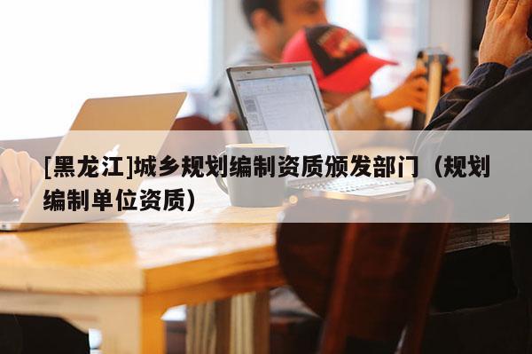 [黑龍江]城鄉規劃編制資質頒發部門（規劃編制單位資質）