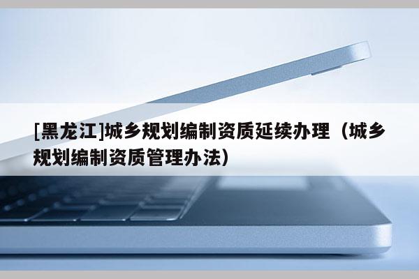 [黑龍江]城鄉規劃編制資質延續辦理（城鄉規劃編制資質管理辦法）
