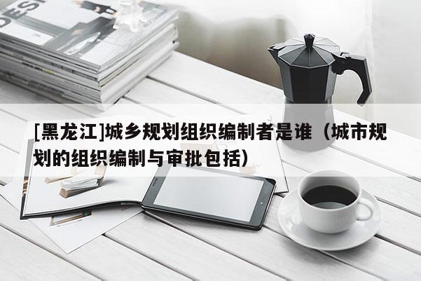 [黑龍江]城鄉規劃組織編制者是誰（城市規劃的組織編制與審批包括）