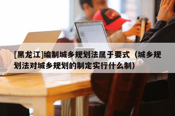 [黑龍江]編制城鄉規劃法屬于要式（城鄉規劃法對城鄉規劃的制定實行什么制）