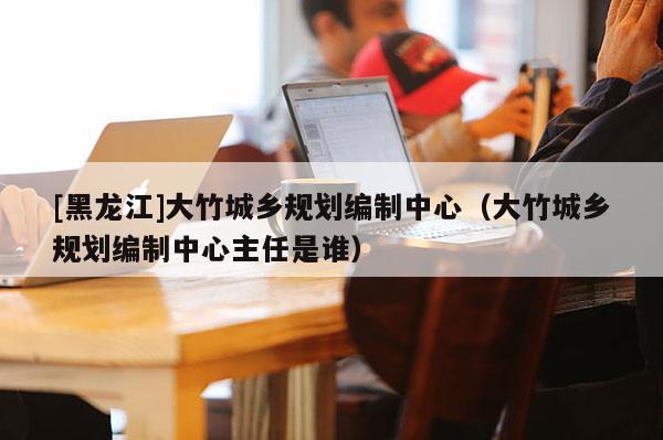 [黑龍江]大竹城鄉規劃編制中心（大竹城鄉規劃編制中心主任是誰）