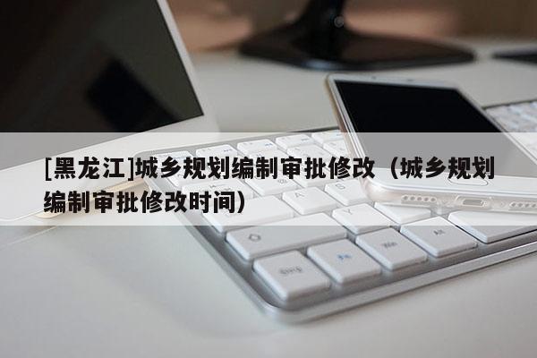 [黑龍江]城鄉(xiāng)規(guī)劃編制審批修改（城鄉(xiāng)規(guī)劃編制審批修改時間）