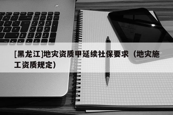 [黑龍江]地災資質甲延續社保要求（地災施工資質規定）