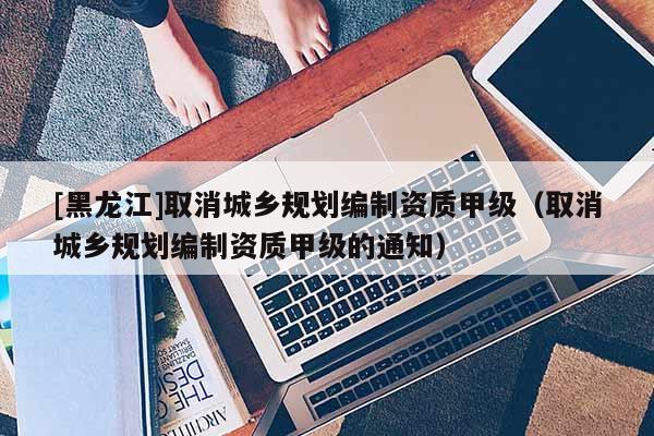 [黑龍江]取消城鄉(xiāng)規(guī)劃編制資質甲級（取消城鄉(xiāng)規(guī)劃編制資質甲級的通知）