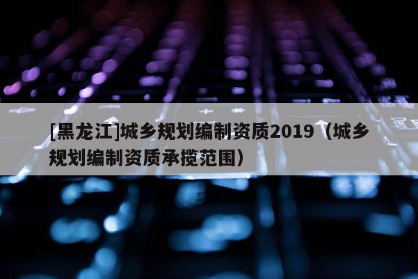 [黑龍江]城鄉規劃編制資質2019（城鄉規劃編制資質承攬范圍）