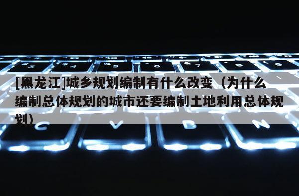 [黑龍江]城鄉規劃編制有什么改變（為什么編制總體規劃的城市還要編制土地利用總體規劃）