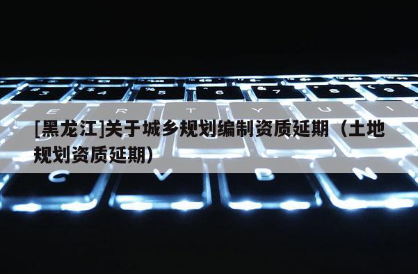 [黑龍江]關(guān)于城鄉(xiāng)規(guī)劃編制資質(zhì)延期（土地規(guī)劃資質(zhì)延期）