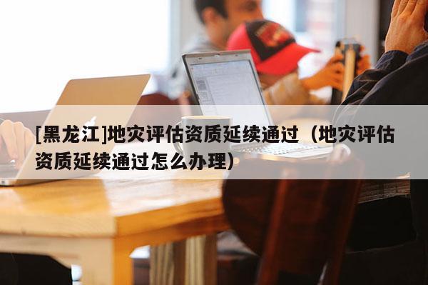 [黑龍江]地災(zāi)評(píng)估資質(zhì)延續(xù)通過（地災(zāi)評(píng)估資質(zhì)延續(xù)通過怎么辦理）