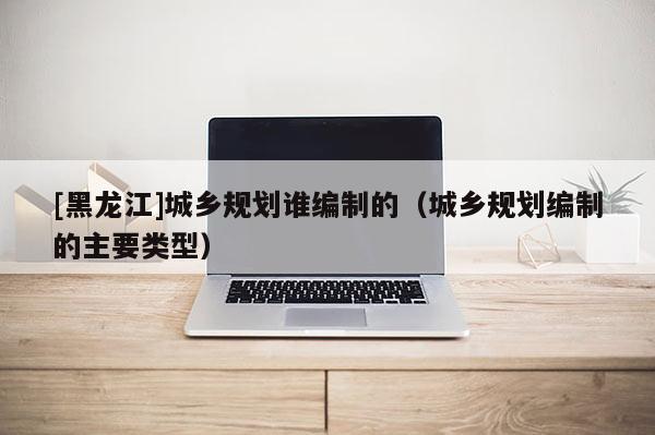 [黑龍江]城鄉規劃誰編制的（城鄉規劃編制的主要類型）
