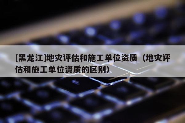 [黑龍江]地災評估和施工單位資質（地災評估和施工單位資質的區別）