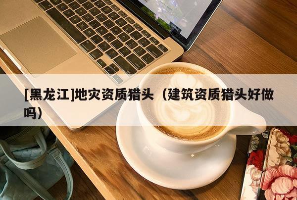 [黑龍江]地災資質獵頭（建筑資質獵頭好做嗎）