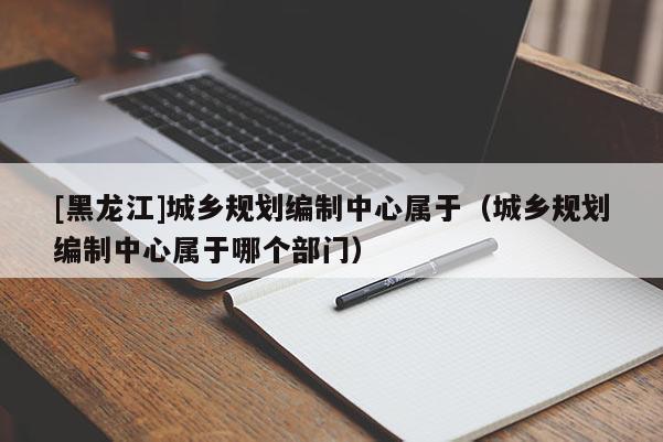 [黑龍江]城鄉規劃編制中心屬于（城鄉規劃編制中心屬于哪個部門）