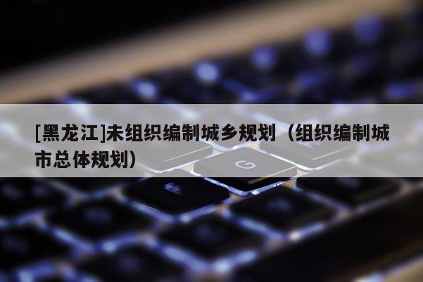 [黑龍江]未組織編制城鄉規劃（組織編制城市總體規劃）