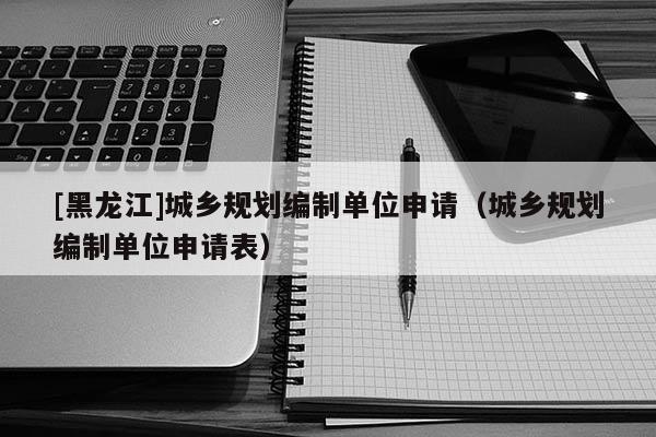 [黑龍江]城鄉規劃編制單位申請（城鄉規劃編制單位申請表）