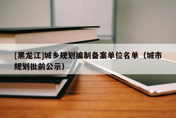 [黑龍江]城鄉(xiāng)規(guī)劃編制備案單位名單（城市規(guī)劃批前公示）