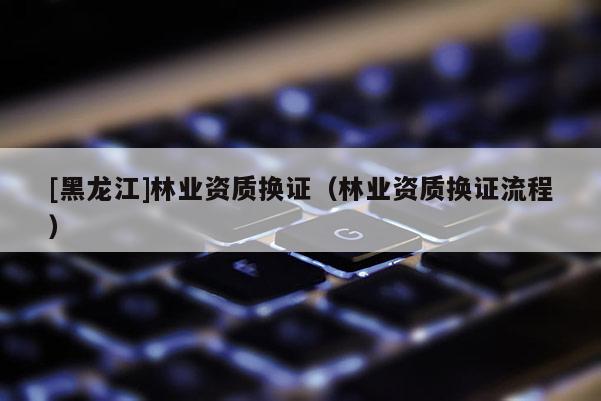 [黑龍江]林業(yè)資質(zhì)換證（林業(yè)資質(zhì)換證流程）