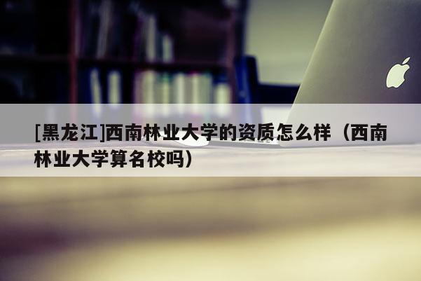 [黑龍江]西南林業(yè)大學(xué)的資質(zhì)怎么樣（西南林業(yè)大學(xué)算名校嗎）