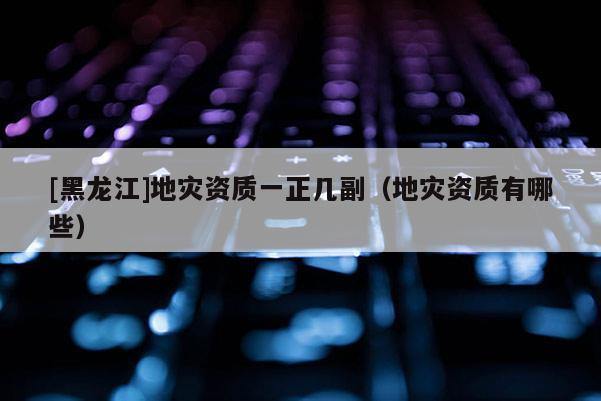 [黑龍江]地災(zāi)資質(zhì)一正幾副（地災(zāi)資質(zhì)有哪些）