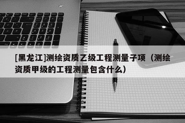 [黑龍江]測繪資質乙級工程測量子項（測繪資質甲級的工程測量包含什么）