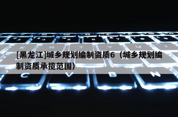 [黑龍江]城鄉規劃編制資質6（城鄉規劃編制資質承攬范圍）