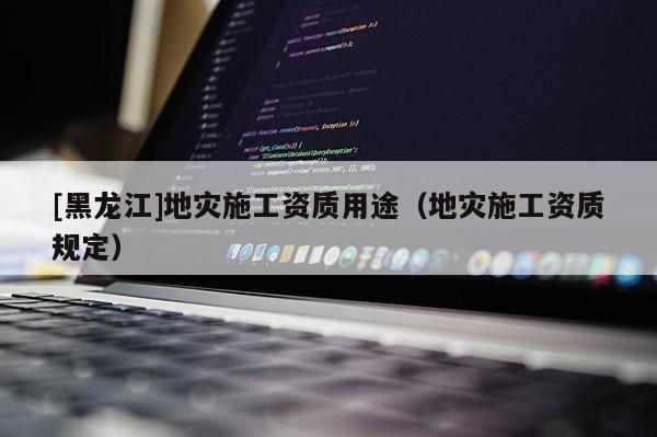 [黑龍江]地災施工資質用途（地災施工資質規定）