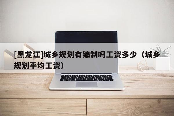 [黑龍江]城鄉規劃有編制嗎工資多少（城鄉規劃平均工資）
