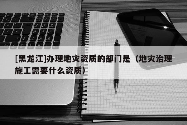[黑龍江]辦理地災資質的部門是（地災治理施工需要什么資質）
