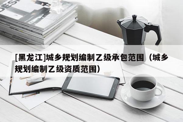 [黑龍江]城鄉規劃編制乙級承包范圍（城鄉規劃編制乙級資質范圍）