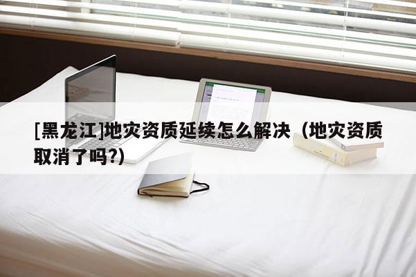 [黑龍江]地災資質延續怎么解決（地災資質取消了嗎?）