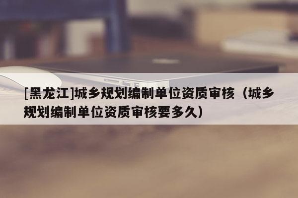 [黑龍江]城鄉規劃編制單位資質審核（城鄉規劃編制單位資質審核要多久）