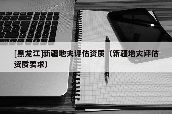 [黑龍江]新疆地災評估資質（新疆地災評估資質要求）
