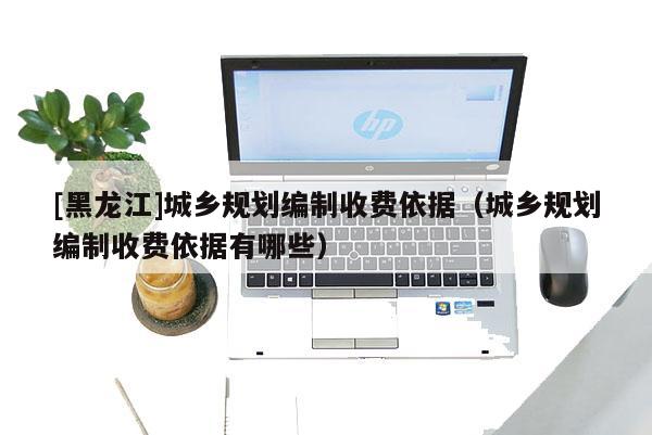 [黑龍江]城鄉規劃編制收費依據（城鄉規劃編制收費依據有哪些）