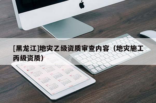 [黑龍江]地災(zāi)乙級(jí)資質(zhì)審查內(nèi)容（地災(zāi)施工丙級(jí)資質(zhì)）