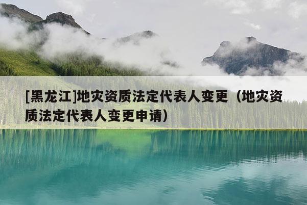 [黑龍江]地災資質法定代表人變更（地災資質法定代表人變更申請）